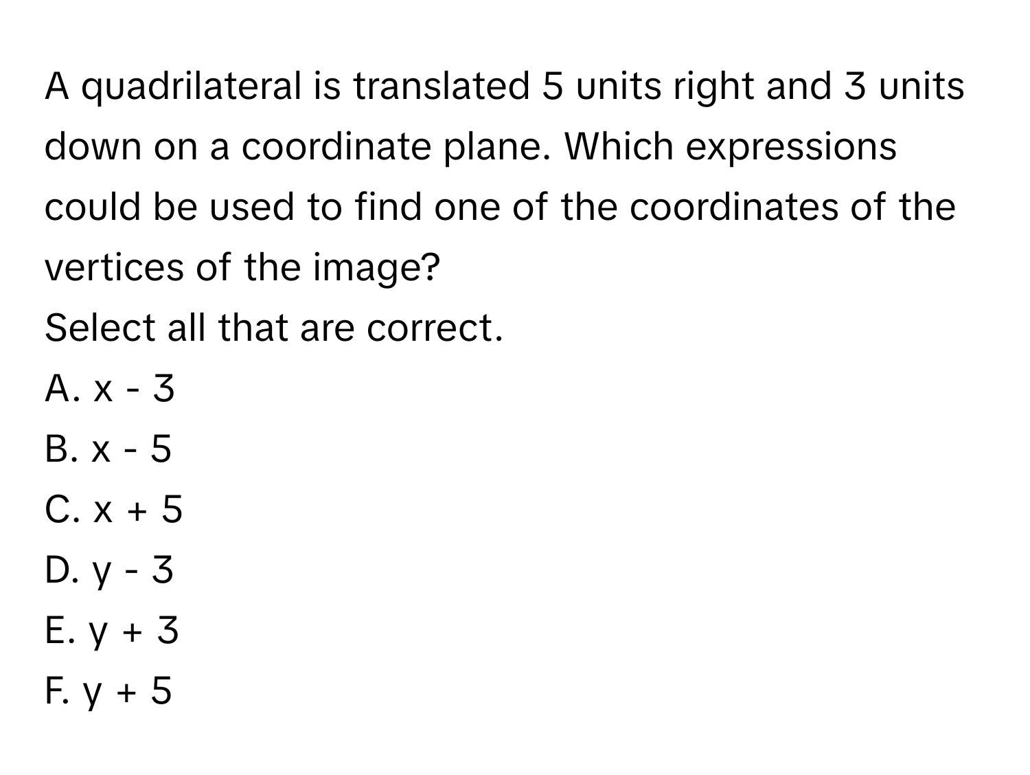 A quadrilateral is translated 5 units right and 3 units down on a coordinate plane. Which expressions could be used to find one of the coordinates of the vertices of the image? 
Select all that are correct. 
A.  x - 3
B.  x - 5
C.  x + 5
D.  y - 3
E.  y + 3
F.  y + 5