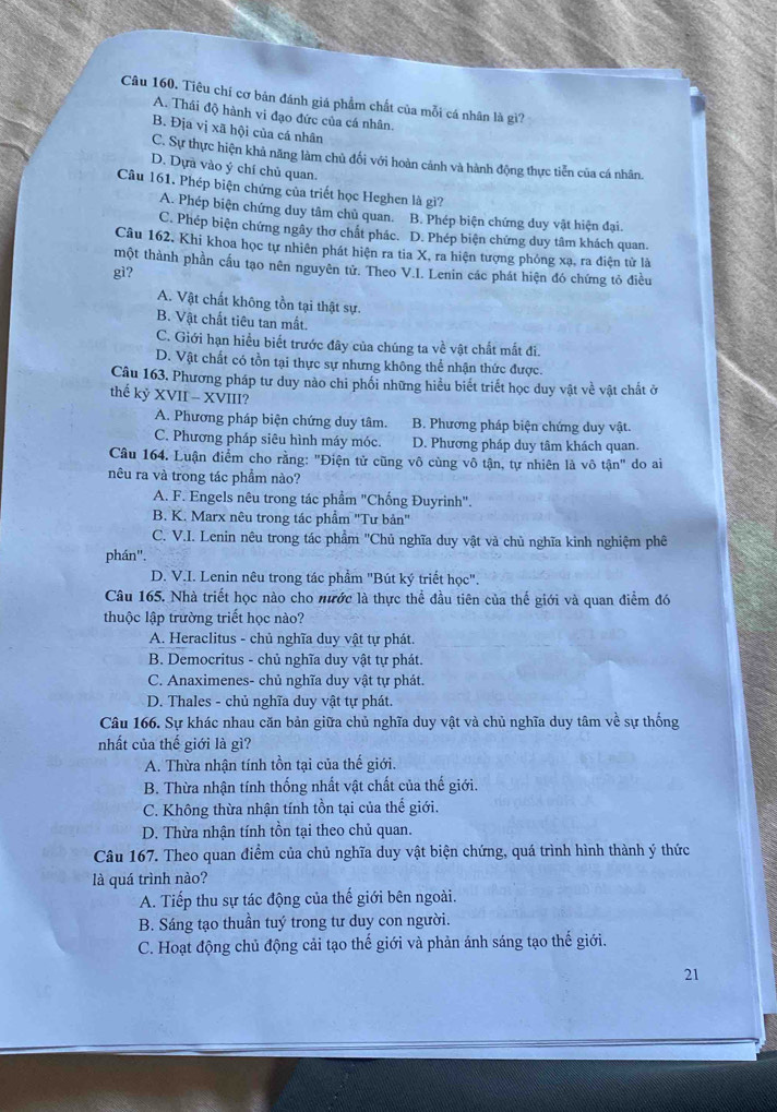 Tiêu chí cơ bản đánh giá phẩm chất của mỗi cá nhân là gì?
A. Thái độ hành vi đạo đức của cá nhân.
B. Địa vị xã hội của cá nhân
C. Sự thực hiện khả năng làm chủ đối với hoàn cảnh và hành động thực tiễn của cá nhân.
D. Dựà vào ý chí chủ quan.
Câu 161. Phép biện chứng của triết học Heghen là gì?
A. Phép biện chứng duy tâm chủ quan. B. Phép biện chứng duy vật hiện đại.
C. Phép biện chứng ngây thơ chất phác. D. Phép biện chứng duy tâm khách quan.
Câu 162, Khi khoa học tự nhiên phát hiện ra tia X, ra hiện tượng phóng xạ, ra điện tử là
một thành phần cầu tạo nên nguyên tử. Theo V.I. Lenin các phát hiện đó chứng tỏ điều
gì?
A. Vật chất không tồn tại thật sự.
B. Vật chất tiêu tan mất.
C. Giới hạn hiều biết trước đây của chúng ta về vật chất mắt đi.
D. Vật chất có tồn tại thực sự nhưng không thể nhận thức được.
Câu 163. Phương pháp tư duy nào chi phối những hiểu biết triết học duy vật về vật chất ở
thể kỷ XVII - XVIII?
A. Phương pháp biện chứng duy tâm.  B. Phương pháp biện chứng duy vật.
C. Phương pháp siêu hình máy móc. D. Phương pháp duy tâm khách quan.
Câu 164. Luận điểm cho rằng: "Điện tử cũng vô cùng vô tận, tự nhiên là vô tận" do ai
nêu ra và trong tác phẩm nào?
A. F. Engels nêu trong tác phẩm "Chống Đuyrinh".
B. K. Marx nêu trong tác phẩm ''Tư bản''
C. V.I. Lenin nêu trong tác phẩm ''Chủ nghĩa duy vật và chủ nghĩa kinh nghiệm phê
phán''.
D. V.I. Lenin nêu trong tác phẩm "Bút ký triết học'.
Câu 165. Nhà triết học nào cho mước là thực thể đầu tiên của thế giới và quan điểm đó
thuộc lập trường triết học nào?
A. Heraclitus - chủ nghĩa duy vật tự phát.
B. Democritus - chủ nghĩa duy vật tự phát.
C. Anaximenes- chủ nghĩa duy vật tự phát.
D. Thales - chủ nghĩa duy vật tự phát.
Câu 166. Sự khác nhau căn bản giữa chủ nghĩa duy vật và chủ nghĩa duy tâm về sự thống
nhất của thế giới là gì?
A. Thừa nhận tính tồn tại của thế giới.
B. Thừa nhận tính thống nhất vật chất của thế giới.
C. Không thừa nhận tính tồn tại của thế giới.
D. Thừa nhận tính tồn tại theo chủ quan.
Câu 167. Theo quan điểm của chủ nghĩa duy vật biện chứng, quá trình hình thành ý thức
là quá trình nào?
A. Tiếp thu sự tác động của thế giới bên ngoài.
B. Sáng tạo thuần tuý trong tư duy con người.
C. Hoạt động chủ động cải tạo thế giới và phản ánh sáng tạo thế giới.
21