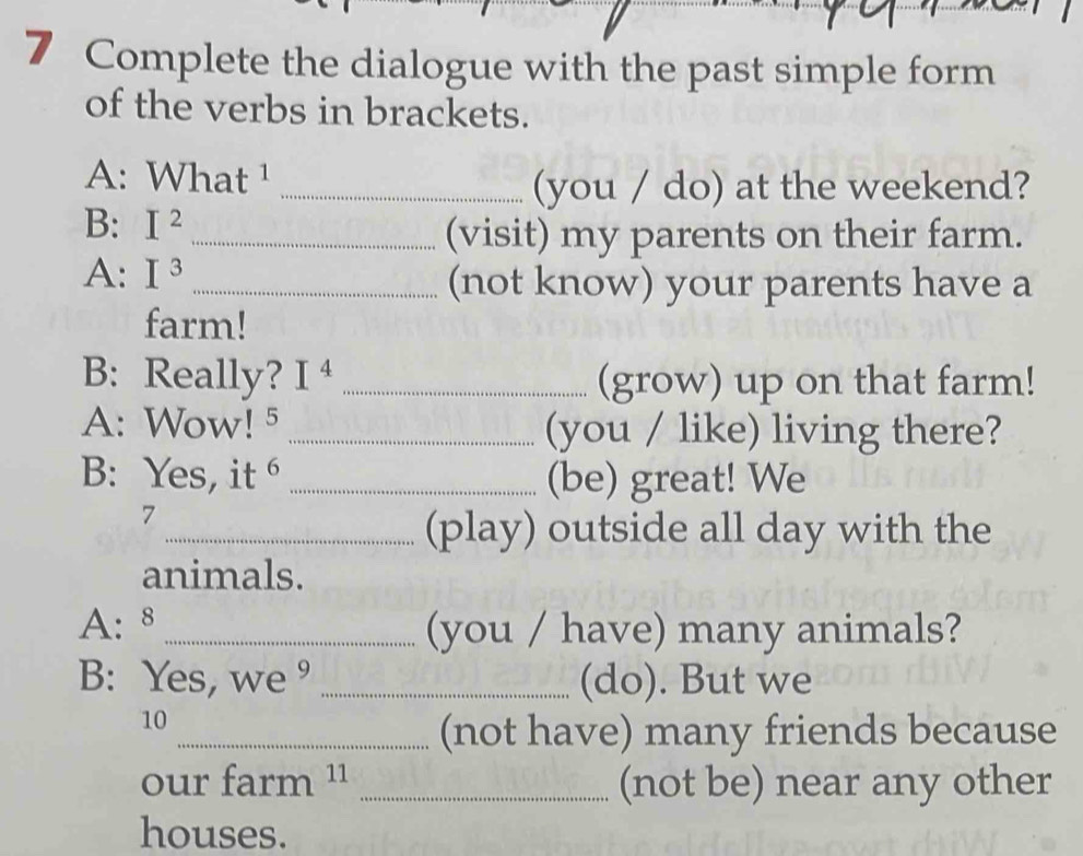 Complete the dialogue with the past simple form 
of the verbs in brackets. 
A: What ¹ 
_(you / do) at the weekend? 
B: I^2
_(visit) my parents on their farm. 
A: I^3
_(not know) your parents have a 
farm! 
B: Really? I^4 _(grow) up on that farm! 
A: Wow! 5 _(you / like) living there? 
B: Yes, it _(be) great! We 
7 
_(play) outside all day with the 
animals. 
A: 8_ (you / have) many animals? 
B: Yes, we ⁹ _(do). But we 
10 
_(not have) many friends because 
our farm ¹¹ _(not be) near any other 
houses.