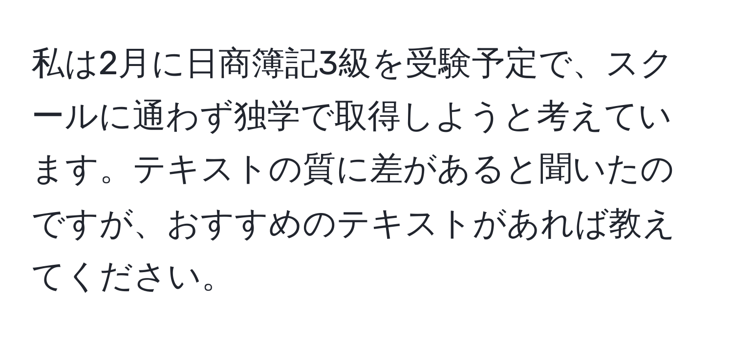 私は2月に日商簿記3級を受験予定で、スクールに通わず独学で取得しようと考えています。テキストの質に差があると聞いたのですが、おすすめのテキストがあれば教えてください。