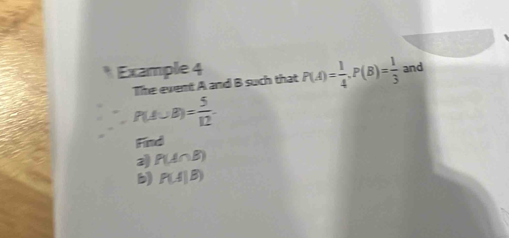 Example 4 
The event A and B such that P(A)= 1/4 , P(B)= 1/3  and
P(A∪ B)= 5/12 
Find 
2 P(A∩ B)
b) P(A|B)