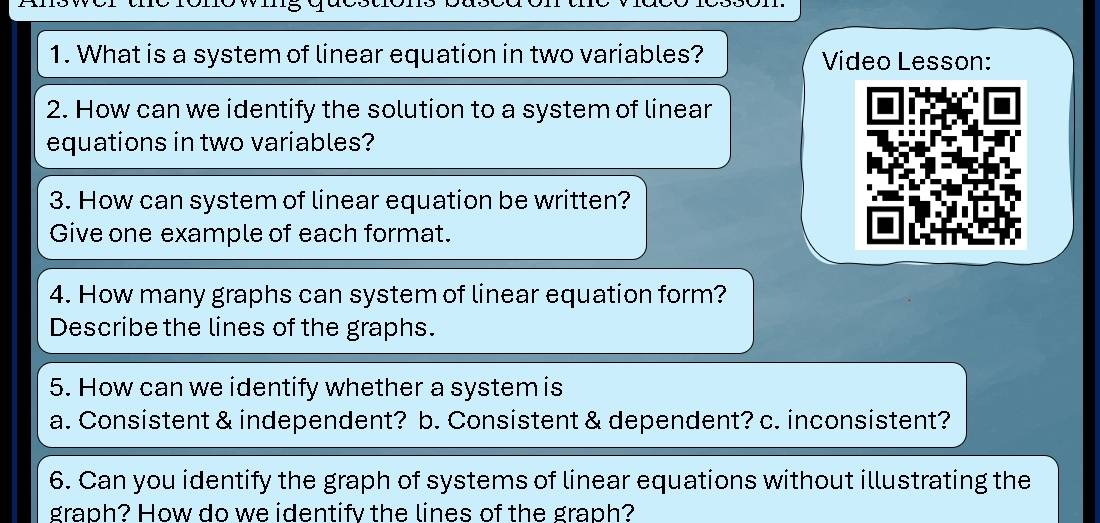 What is a system of linear equation in two variables? Video Lesson: 
2. How can we identify the solution to a system of linear 
equations in two variables? 
3. How can system of linear equation be written? 
Give one example of each format. 
4. How many graphs can system of linear equation form? 
Describe the lines of the graphs. 
5. How can we identify whether a system is 
a. Consistent & independent? b. Consistent & dependent? c. inconsistent? 
6. Can you identify the graph of systems of linear equations without illustrating the 
graph? How do we identify the lines of the graph?