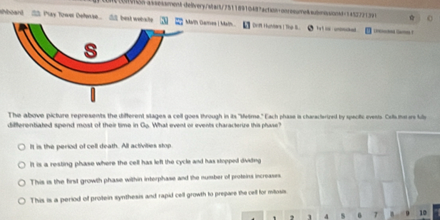 tcton-assessment-delivery/stait/75118910487action+onresume&submossiond=1452721391
ahboard May Tower Defense _ best website ames | Math... Drift Hunters ! Thp S. h et iol unbrocked Lincoohed Games f
The above picture represents the different stages a cell goes through in its "ietime." Each phase is characterized by specitic events. Cells mat are fully
differentiated spend most of their time in G_0 What event or events characterize this phase?
It is the period of cell death. All activities stop.
It is a resting phase where the cell has left the cycle and has stopped dividing
This is the first growth phase within interphase and the number of proteins increases.
This is a period of protein synthesis and rapid cell growth to prepare the cell for mitosis
1 , 3 4 s 6 7 9 10