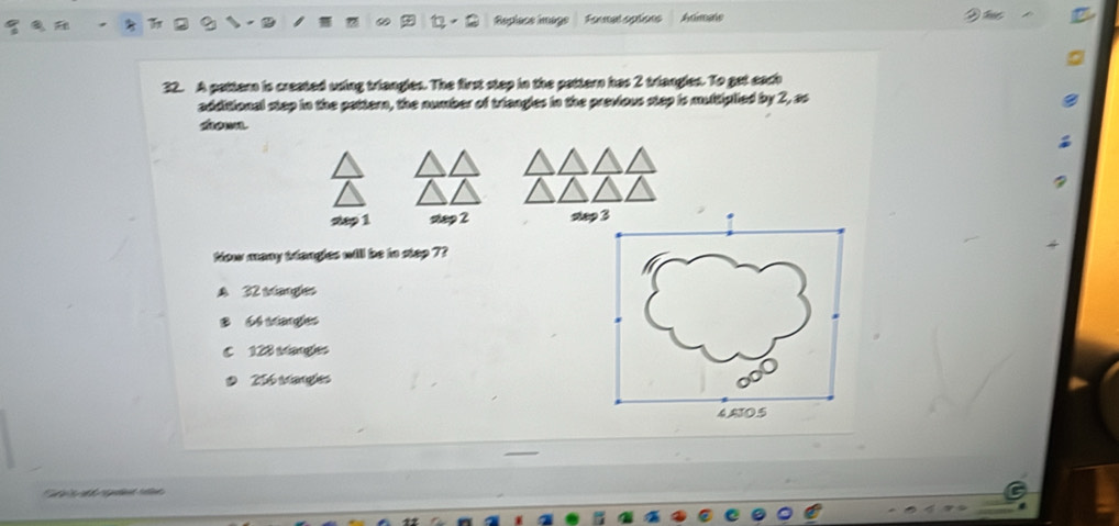 Replace image Fanmal splions Adimals
32. A pattem is created using triangles. The first step in the pattern has 2 triangles. To get each
additional stap in the pattern, the number of triengles in the previous stap is multiplied by 2, ao
dow
step 1 step 2 sto
Now many wtangles will be to stap 7?
A 32 istangles
B 64 sangles
C 128 stangles
256 wangles
ể Tể M gent ret