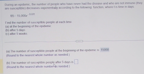 During an epidemic, the number of people who have never had the disease and who are not immune (they 
are susceptible) decreases exponentially according to the following function, where t is time in days.
f(t)=15,000e^(-0.07t)
Find the number of susceptible people at each time. 
(a) at the beginning of the epidemic 
(b) after 5 days
(c) after 5 weeks
(a) The number of susceptible people at the beginning of the epidemic is 15000
(Round to the nearest whole number as needed.) 
(b) The number of susceptible people after 5 days is □ 
(Round to the nearest whole number as needed.)