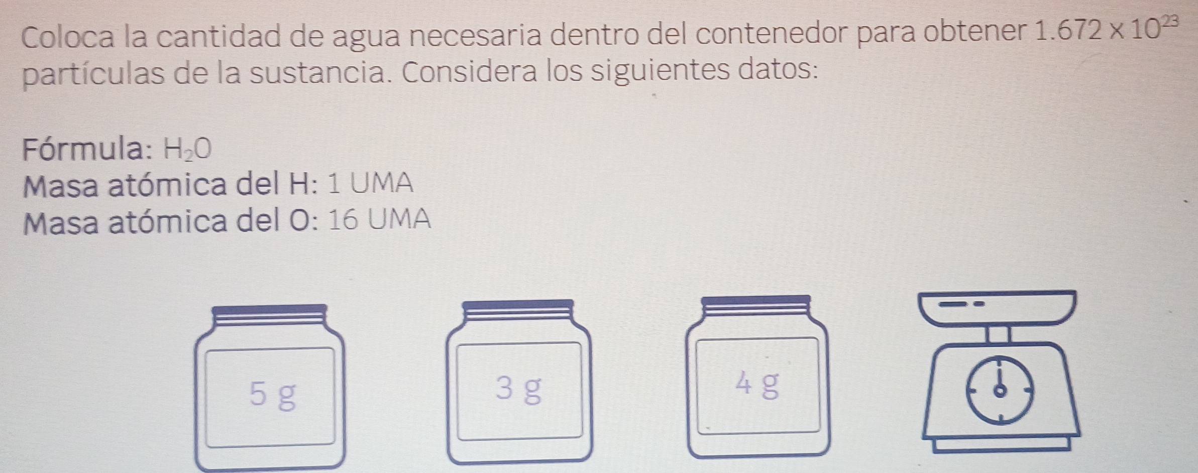 Coloca la cantidad de agua necesaria dentro del contenedor para obtener 1.672* 10^(23)
partículas de la sustancia. Considera los siguientes datos: 
Fórmula: H_2O
Masa atómica del H: 1 UMA 
* Masa atómica del O: 16 UMA
3 g