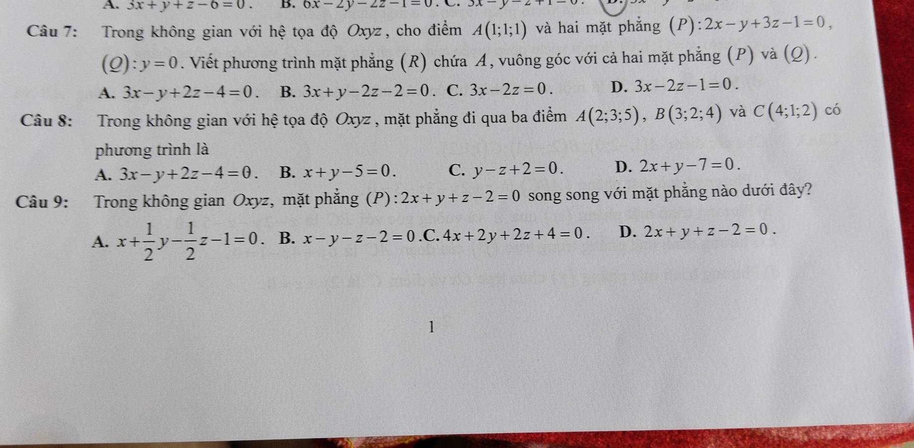 A. 3x+y+z-6=0. B. 6x-2y-2z-1=0 3x-y-2
Câu 7: Trong không gian với hệ tọa độ Oxyz , cho điểm A(1;1;1) và hai mặt phẳng (P): 2x-y+3z-1=0, 
(Q): y=0. Viết phương trình mặt phẳng (R) chứa A, vuông góc với cả hai mặt phẳng (P) và (Q).
A. 3x-y+2z-4=0. B. 3x+y-2z-2=0. C. 3x-2z=0.
D. 3x-2z-1=0. 
Câu 8: Trong không gian với hệ tọa độ Oxyz , mặt phẳng đi qua ba điểm A(2;3;5), B(3;2;4) và C(4;1;2) có
phương trình là
A. 3x-y+2z-4=0 B. x+y-5=0. C. y-z+2=0. D. 2x+y-7=0. 
Câu 9: Trong không gian Oxyz, mặt phẳng (P): 2x+y+z-2=0 song song với mặt phẳng nào dưới đây?
A. x+ 1/2  □  ,- 1/2 z-1=0 B. x-y-z-2=0 .C. 4x+2y+2z+4=0. D. 2x+y+z-2=0.