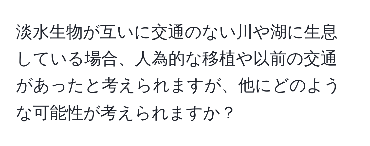 淡水生物が互いに交通のない川や湖に生息している場合、人為的な移植や以前の交通があったと考えられますが、他にどのような可能性が考えられますか？