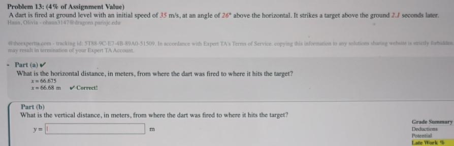 Problem 13: (4% of Assignment Value) 
A dart is fired at ground level with an initial speed of 35 m/s, at an angle of 26° above the horizontal. It strikes a target above the ground 2.7 seconds later. 
Haun, Olivia - ohaun3147@dragons.parisjc.edu 
@theexpertta.com - tracking id: 5T88-9C-E7-4B-89A0-51509. In accordance with Expert TA's Terms of Service. copying this information to any solutions sharing website is strictly forbidden 
may result in termination of your Expert TA Account. 
Part (a) 
What is the horizontal distance, in meters, from where the dart was fired to where it hits the target?
x=66.675
x=66.68m V' Correct! 
Part (b) 
What is the vertical distance, in meters, from where the dart was fired to where it hits the target? Grade Summary
y=□ m Deductions 
Potential 
Late Work %