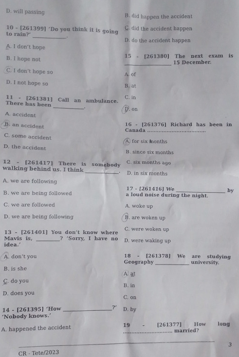 D. will passing B. did happen the accident
10 - [261399] ‘Do you think it is going C. did the accident happen
to rain?' _. D. do the accident happen
A. I don’t hope
15 - [261380] The next exam is
_
B. I hope not
15 December.
C. I don't hope so
A. of
D. I not hope so
B. at
11 - [ 261381 ] Call an ambulance. C. in
There has been _. D. on
A. accident
B. an accident
16 - [ 261376 ] Richard has been in
Canada_
C. some accident
A for six nonths
D. the accident B. since six months
12 - [261417] There is somebody C. six months ago
walking behind us. I think _. D. in six months
A. we are following
17 - [261416] We by
B. we are being followed a loud noise during the night.
C. we are followed A. woke up
D. we are being following B. are woken up
13 - [ 261401 ] You don't know where C. were woken up
Mavis is, _? ‘Sorry, I have no D. were waking up
idea.'
A. don’t you Geography 18 - [ 261378 ] We are studying university.
B. is she A. at
C. do you
B. in
D. does you C. on
14 - [ 261395 ] ‘How _ ? D. by
‘Nobody knows.’
A. happened the accident 19 [261377] How long
_married?
_
_
3
CR - Tete/2023