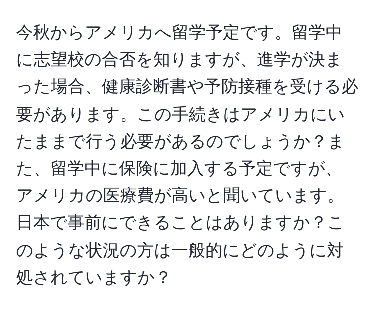 今秋からアメリカへ留学予定です。留学中に志望校の合否を知りますが、進学が決まった場合、健康診断書や予防接種を受ける必要があります。この手続きはアメリカにいたままで行う必要があるのでしょうか？また、留学中に保険に加入する予定ですが、アメリカの医療費が高いと聞いています。日本で事前にできることはありますか？このような状況の方は一般的にどのように対処されていますか？