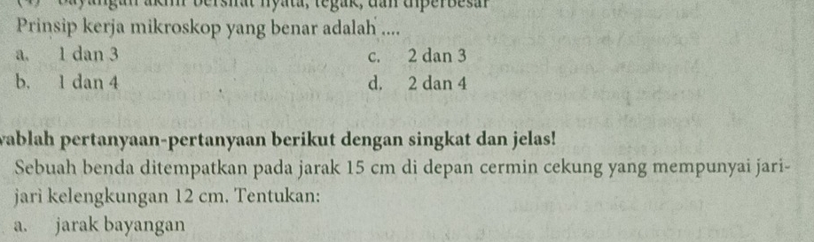 yangan akh bershat nyata, tegak, dan diperbesan
Prinsip kerja mikroskop yang benar adalah ....
a. 1 dan 3 c. 2 dan 3
b. 1 dan 4 d. 2 dan 4
wablah pertanyaan-pertanyaan berikut dengan singkat dan jelas!
Sebuah benda ditempatkan pada jarak 15 cm di depan cermin cekung yang mempunyai jari-
jari kelengkungan 12 cm. Tentukan:
a. jarak bayangan