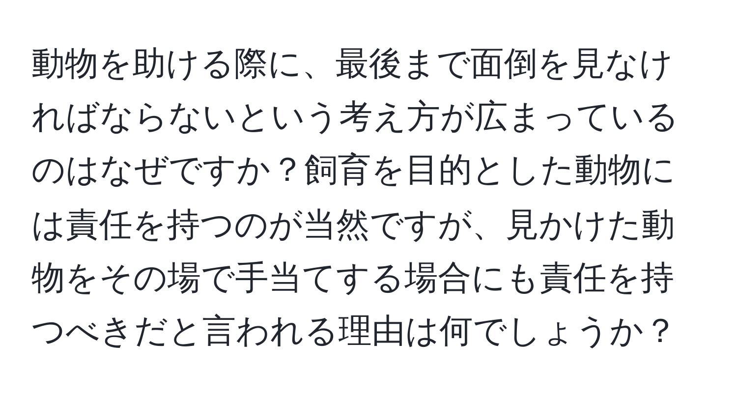 動物を助ける際に、最後まで面倒を見なければならないという考え方が広まっているのはなぜですか？飼育を目的とした動物には責任を持つのが当然ですが、見かけた動物をその場で手当てする場合にも責任を持つべきだと言われる理由は何でしょうか？