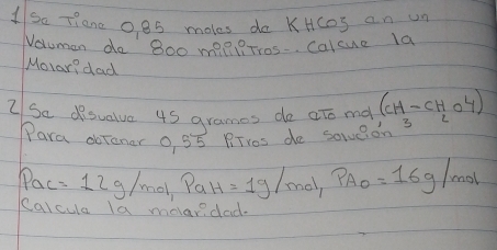 So Tiane oes moles do KHcos an un 
Valuman do 8o0 mie ?Tros-. Calcue la 
Molar? dad 
2 Se desualve 4s grames do ato ma (CH-CHO4)
Para dbToner 0 55 RTros do soveion 3
Pac=12g/mol, PaH=1g/mol, PA_0=16g/mol
calcula la melandad.