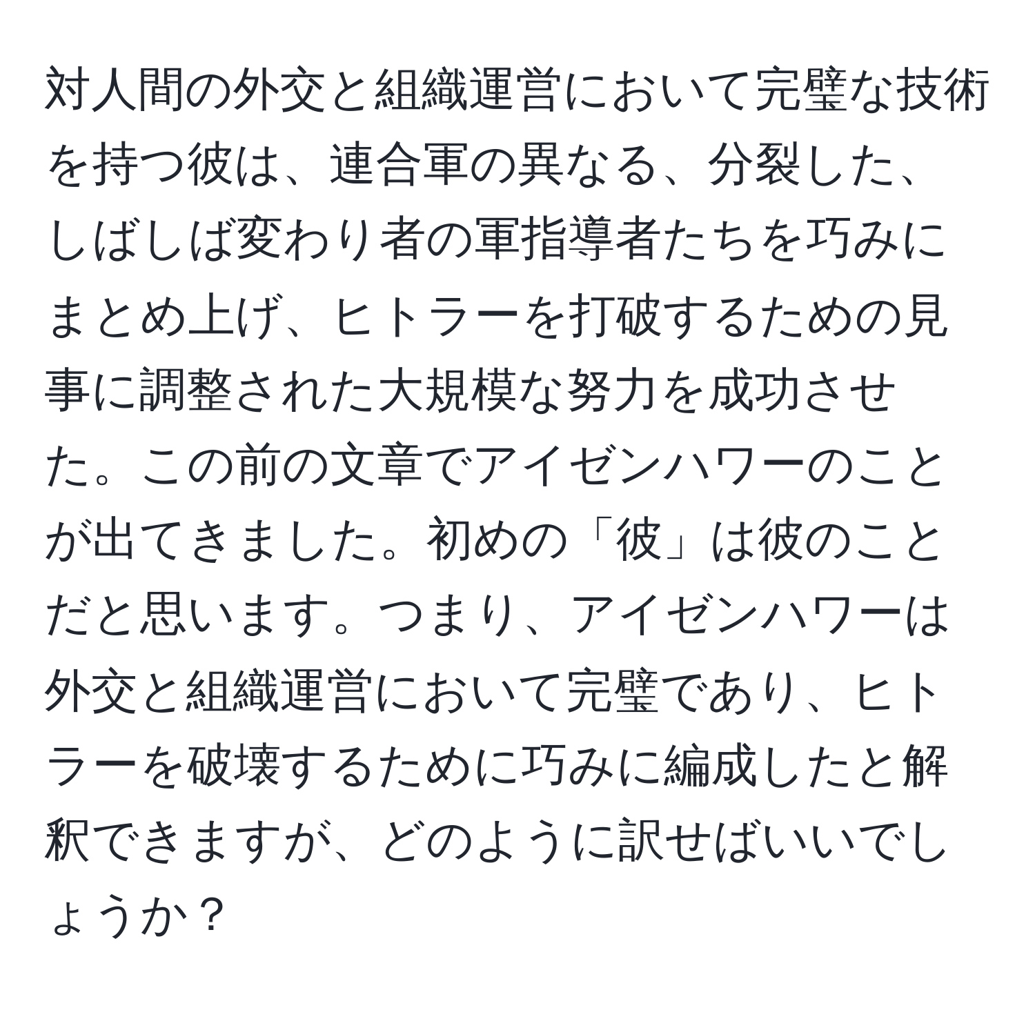 対人間の外交と組織運営において完璧な技術を持つ彼は、連合軍の異なる、分裂した、しばしば変わり者の軍指導者たちを巧みにまとめ上げ、ヒトラーを打破するための見事に調整された大規模な努力を成功させた。この前の文章でアイゼンハワーのことが出てきました。初めの「彼」は彼のことだと思います。つまり、アイゼンハワーは外交と組織運営において完璧であり、ヒトラーを破壊するために巧みに編成したと解釈できますが、どのように訳せばいいでしょうか？