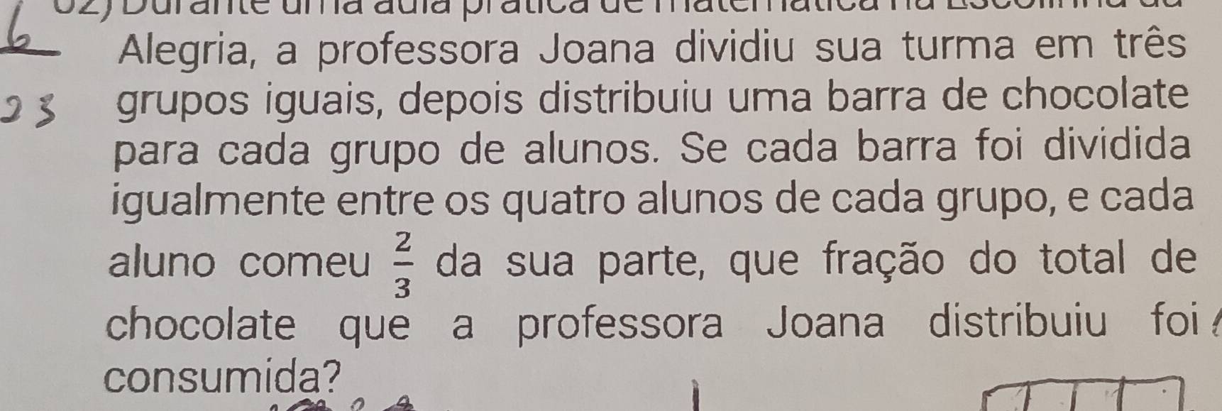 Durante una auía pratica d 
Alegria, a professora Joana dividiu sua turma em três 
grupos iguais, depois distribuiu uma barra de chocolate 
para cada grupo de alunos. Se cada barra foi dividida 
igualmente entre os quatro alunos de cada grupo, e cada 
aluno comeu  2/3  da sua parte, que fração do total de 
chocolate que a professora Joana distribuiu foi 
consumida?