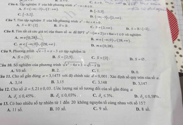 ∠ 1=0 C. △ >0 D.
Câu 6. Tập nghiệm S của bắt phương trình x^2-x-6≤ 0.
A. S=(-∈fty ;-3)∪ (2:+∈fty ). B. [-2;3].
C. [-3;2].
D. (-∈fty ,-3]∪ [2;+∈fty ).
Câu 7. Tìm tập nghiệm S của bất phương trình x^2-4x+4>0.
A. S=R| 2 . S=R. C. S=(2;+∈fty ). D. S=Rvee  -2 .
Câu 8. Tìm tất cả các giá trị của tham số m để BPT x^2-(m+2)x+8m+1≤ 0 vô nghiệm.
A. m∈ [0;28]. B. m∈ (-∈fty ,0)∪ (28;+∈fty ).
C. m∈ (-∈fty ;0]∪ [28;+∈fty ). D. m∈ (0,28).
Câu 9. Phương trình sqrt(x-1)=x-3 có tập nghiệm là
A. S= 5 . B. S= 2;5 . C. S= 2 . D. S=varnothing .
Câu 10. Số nghiệm của phương trình sqrt(x^2-4x+3)=sqrt(1-x) là
A. Vô số. B. 2. C. 1.
Tâu 11. Cho số gần đúng a=3 ,1475 với độ chính xác d=0,001. Xác định số quy tròn của số a .
A. 3,14 B. 3,15 C. 3,148 D. 3,147
âu 12. Cho số overline a=5,21± 0,03. Ước lượng sai số tương đối của số gần đúng a
A. delta _a≤ 0,45% . B. delta _a≤ 0,03% . C. delta _a≤ 3% . D. delta _a≤ 0,58% .
u 13. Có bao nhiêu số tự nhiên từ 1 đến 20 không nguyên tố cùng nhau với số 15 ?
A. 11 số. B. 10 số. C. 9 số. D. 8 số.