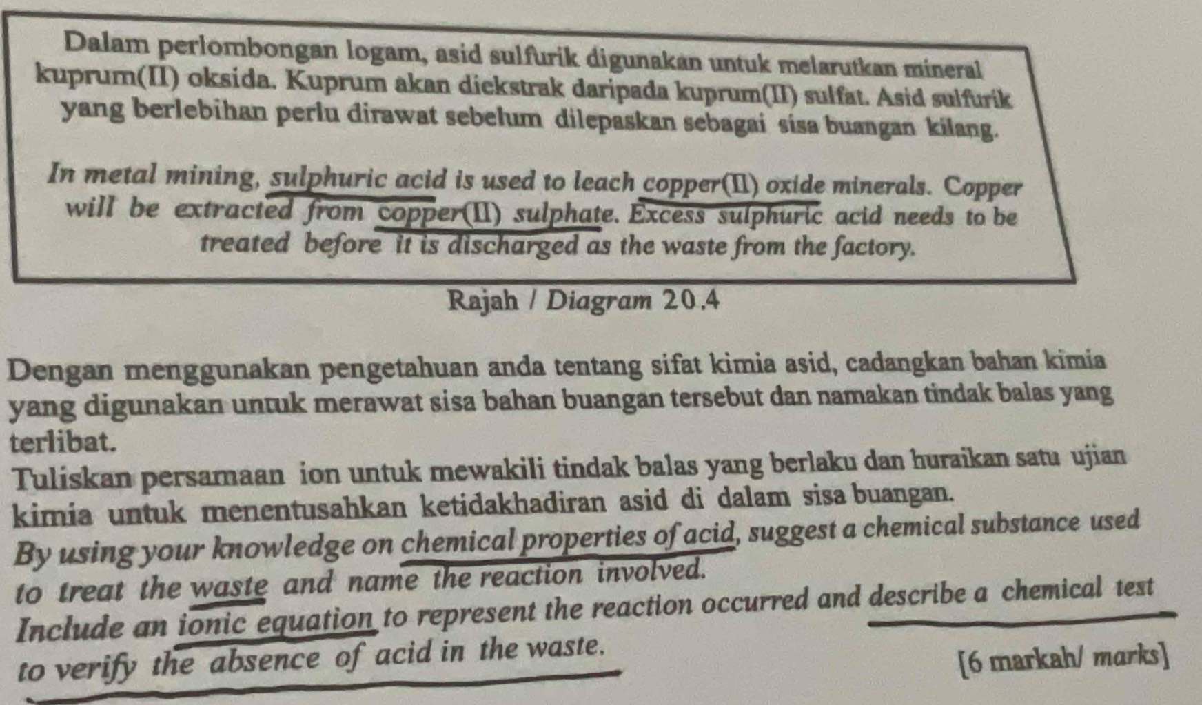 Dalam perlombongan logam, asid sulfurik digunakán untuk melarutkan mineral 
kuprum(II) oksida. Kuprum akan diekstrak daripada kuprum(II) sulfat. Asid sulfurik 
yang berlebihan perlu dirawat sebelum dilepaskan sebagai sisa buangan kilang. 
In metal mining, sulphuric acid is used to leach copper(II) oxide minerals. Copper 
will be extracted from copper(II) sulphate. Excess sulphuric acid needs to be 
treated before it is discharged as the waste from the factory. 
Rajah / Diagram 20,4 
Dengan menggunakan pengetahuan anda tentang sifat kimia asid, cadangkan bahan kimia 
yang digunakan untuk merawat sisa bahan buangan tersebut dan namakan tindak balas yang 
terlibat. 
Tuliskan persamaan ion untuk mewakili tindak balas yang berlaku dan huraikan satu ujian 
kimia untuk menentusahkan ketidakhadiran asid di dalam sisa buangan. 
By using your knowledge on chemical properties of acid, suggest a chemical substance used 
to treat the waste and name the reaction involved. 
Include an ionic equation to represent the reaction occurred and describe a chemical test 
to verify the absence of acid in the waste. 
[6 markah/ marks]