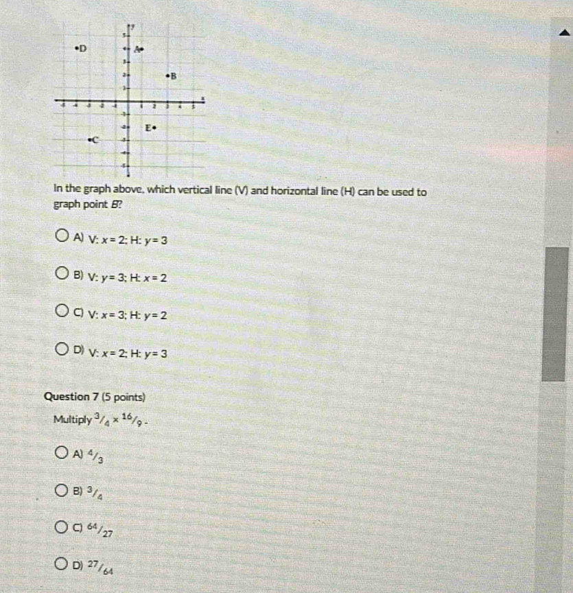 In the graph above, which vertical line (V) and horizontal line (H) can be used to
graph point B?
A) V:x=2;H. y=3
B) V:y=3;H: x=2
C V:x=3;H: y=2
D) V:x=2; H: y=3
Question 7 (5 points)
Multiply^3/_4*^(16)/_9.
A 4/3
B) ³/4
C) 64/27
D) 27/6