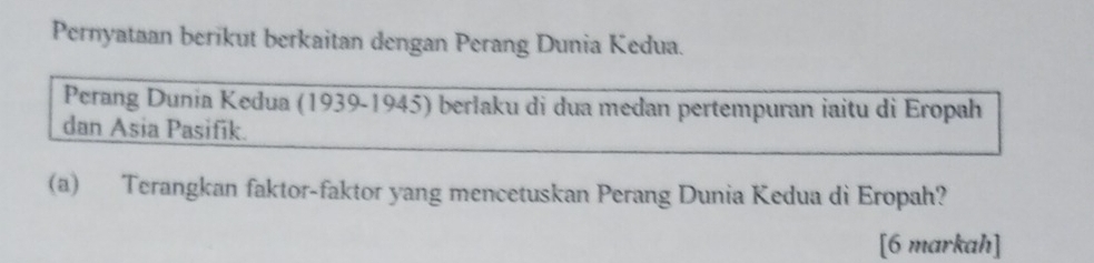 Pernyataan berikut berkaitan dengan Perang Dunia Kedua. 
Perang Dunia Kedua (1939-1945) berlaku di dua medan pertempuran iaitu di Eropah 
dan Asia Pasifik. 
(a) Terangkan faktor-faktor yang mencetuskan Perang Dunia Kedua di Eropah? 
[6 markah]