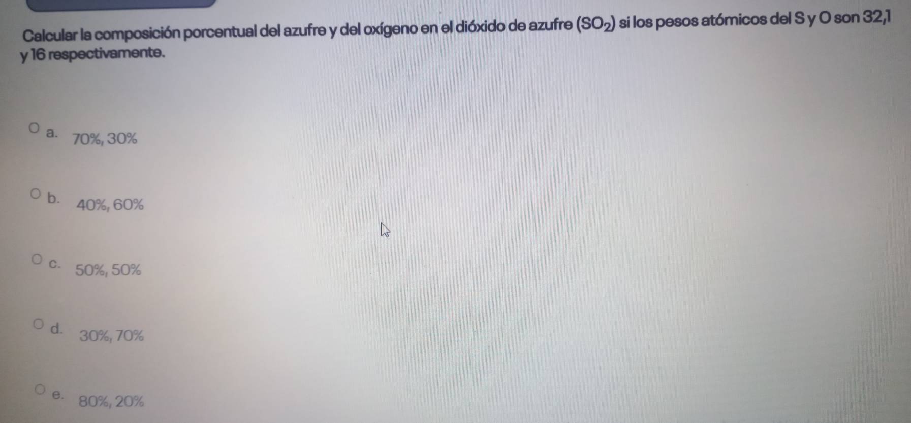 Calcular la composición porcentual del azufre y del oxígeno en el dióxido de azufre (SO_2) si los pesos atómicos del S y O son 32, 1
y 16 respectivamente.
a. 70%, 30%
b. 40%, 60%
c. 50%, 50%
d. 30%, 70%
e. 80%, 20%