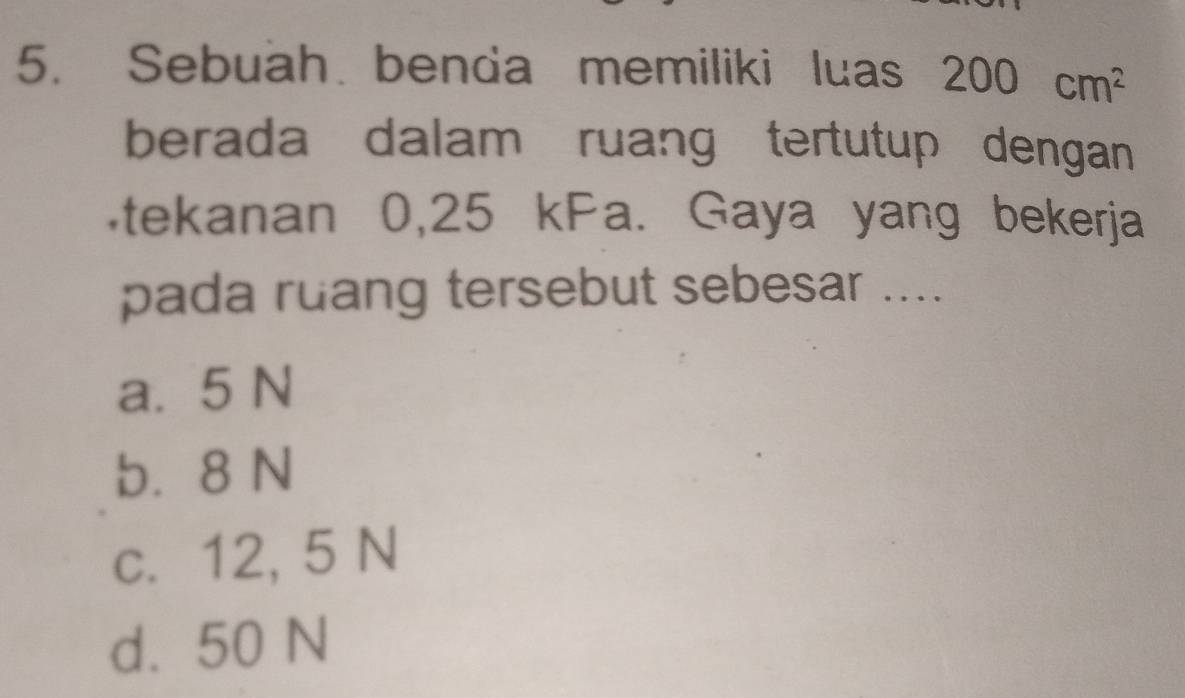 Sebuah benda memiliki luas 200cm^2
berada dalam ruang tertutup dengan
tekanan 0,25 kPa. Gaya yang bekerja
pada ruang tersebut sebesar ....
a. 5 N
b. 8 N
c. 12, 5 N
d. 50 N