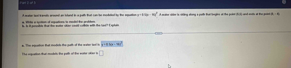 A water taxi travels around an island in a path that can be modeled by the equation y=0.5(x-16)^2 A water skier is skiing along a path that begins at the point (6,6) and ends at the point (8,-4)
a. Write a system of equations to model the problem. 
b. Is it possible that the water skier could collide with the taxi? Explain 
a. The equation that models the path of the water taxi is y=0.5(x-16)^2
The equation that models the path of the water skier is □