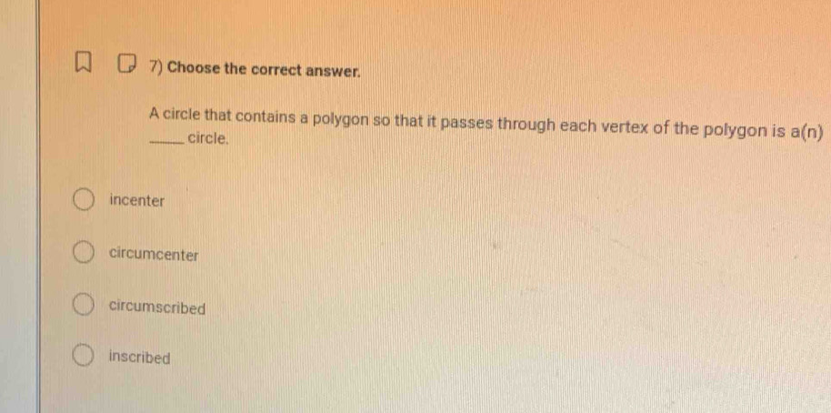 Choose the correct answer.
_A circle that contains a polygon so that it passes through each vertex of the polygon is a(n)
circle.
incenter
circumcenter
circumscribed
inscribed