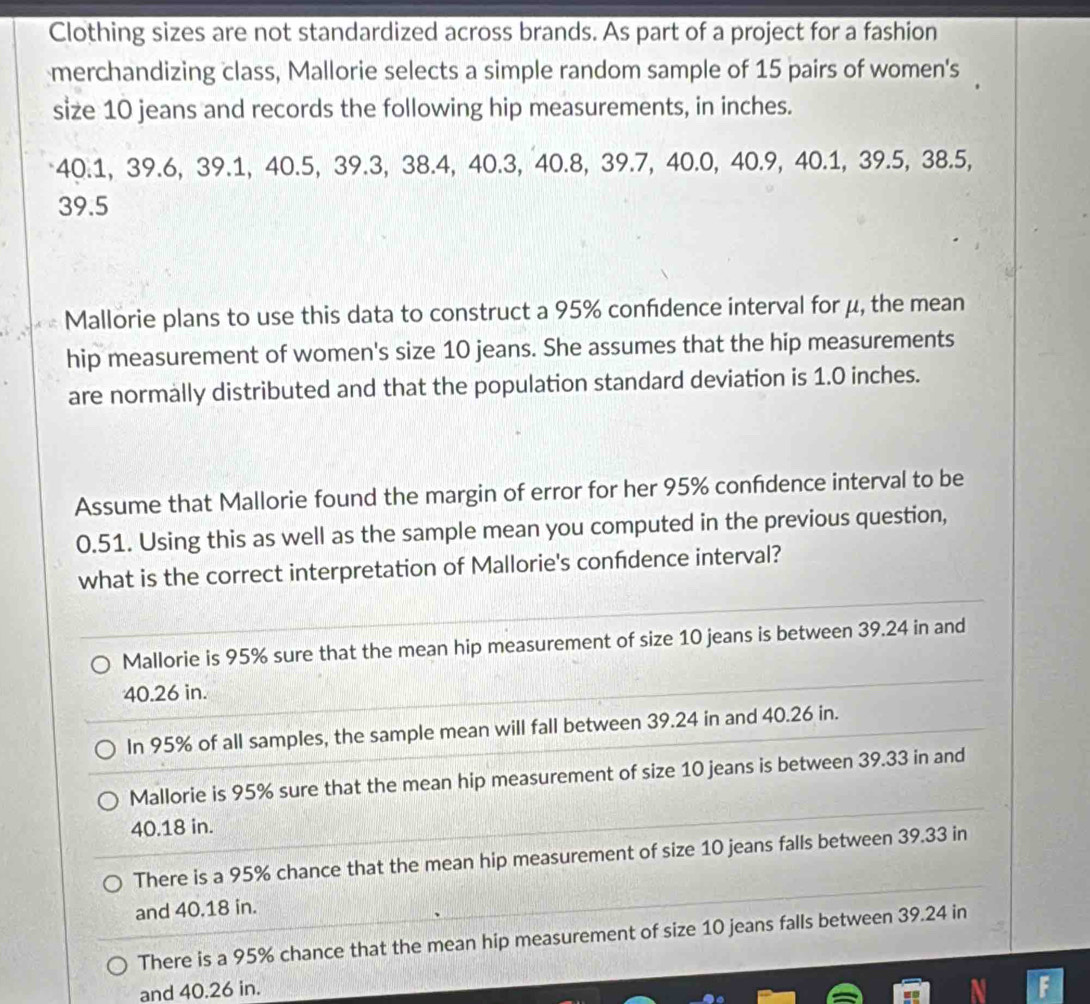 Clothing sizes are not standardized across brands. As part of a project for a fashion
merchandizing class, Mallorie selects a simple random sample of 15 pairs of women's
size 10 jeans and records the following hip measurements, in inches.
40.1, 39.6, 39.1, 40.5, 39.3, 38.4, 40.3, 40.8, 39.7, 40.0, 40.9, 40.1, 39.5, 38.5,
39.5
Mallorie plans to use this data to construct a 95% confdence interval for μ, the mean
hip measurement of women's size 10 jeans. She assumes that the hip measurements
are normally distributed and that the population standard deviation is 1.0 inches.
Assume that Mallorie found the margin of error for her 95% confidence interval to be
0.51. Using this as well as the sample mean you computed in the previous question,
what is the correct interpretation of Mallorie's confdence interval?
Mallorie is 95% sure that the mean hip measurement of size 10 jeans is between 39.24 in and
40.26 in.
In 95% of all samples, the sample mean will fall between 39.24 in and 40.26 in.
Mallorie is 95% sure that the mean hip measurement of size 10 jeans is between 39.33 in and
40.18 in.
There is a 95% chance that the mean hip measurement of size 10 jeans falls between 39.33 in
and 40.18 in.
There is a 95% chance that the mean hip measurement of size 10 jeans falls between 39.24 in
and 40.26 in.
F