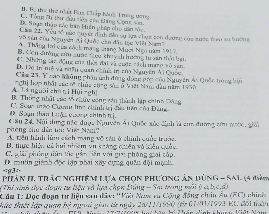 B. Bí thư thứ nhất Ban Chấp hành Trung ương.
C. Tổng Bí thư đầu tiên của Đảng Cộng sản.
D. Soạn thảo các bản Hiến pháp cho dân tộc.
Câu 22. Yếu tố nào quyết định đến sự lựa chọn con đường cứu nước theo xu hướng
vô sản của Nguyễn Ái Quốc cho dân tộc Việt Nam?
A. Thắng lợi của cách mạng tháng Mười Nga năm 1917.
B. Con đường cứu nước theo khuynh hướng tư sản thất bại.
C. Những tác động của thời đại và cuộc cách mạng vô sản.
D. Do trí tuệ và nhãn quan chính trị của Nguyễn Ái Quốc.
Câu 23. Ý nào không phản ánh đúng đóng góp của Nguyễn Ái Quốc trong hội
nghị hợp nhất các tổ chức cộng sản ở Việt Nam đầu năm 1930.
A. Là người chủ trì Hội nghị.
B. Thống nhất các tổ chức cộng sản thành lập chính Đảng
C. Soạn thảo Cương lĩnh chính trị đầu tiên của Đảng.
D. Soạn thảo Luận cương chính trị.
Câu 24. Nội dung nào được Nguyễn Ái Quốc xác định là con đường cứu nước, giải
phóng cho dân tộc Việt Nam?
A. tiền hành làm cách mạng vô sản ở chính quốc trước.
B. thực hiện cả hai nhiệm vụ kháng chiến và kiến quốc.
C. giải phóng dân tộc gắn liền với giải phóng giai cấp.
D. muốn giành độc lập phải xây dựng quân đội mạnh.

PHÀN II. TRẢC NGHIỆM LỤA CHọN PHƯơNG ÁN ĐÚNG - SAI. (4 điểm
(Thí sinh đọc đoạn tư liệu và lựa chọn Đúng - Sai trong mỗi ý a,b,c,d)
Câu 1: Đọc đoạn tư liệu sau đâv: “Việt Nam và Cộng đồng châu Âu (EC) chính
thức thiết lập quan hệ ngoại giao từ ngày 28/11/1990 (từ 01/01/1993 EC đồi thàn
n  17/7/1005 hai bân b Hiân định khung Viật Nam