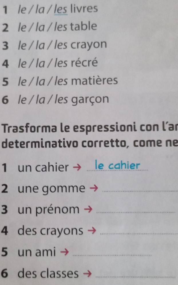 le / la / les livres 
2 le / la / les table 
3 le / la / les crayon 
4 le / la / les récré 
5 le / la / les matières 
6 le / la / les garçon 
Trasforma le espressioni con l’ar 
determinativo corretto, come ne 
1 un cahier _le cahier 
2 une gomme_ 
3 un prénom_ 
4 des crayons_ 
5 un ami_ 
6 des classes_