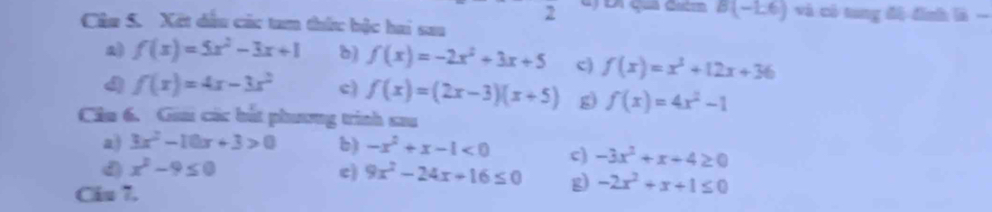 B(-1,6)
2 và có tung độ đình là - 
Câu S. Xết dầu các tam thức bộc hai sau 
a) f(x)=5x^2-3x+1 b) f(x)=-2x^2+3x+5 c) f(x)=x^3+12x+36
4 f(x)=4x-3x^2 c) f(x)=(2x-3)(x+5) g) f(x)=4x^2-1
Cầu 6. Gi các bắt phương trình sau 
a) 3x^2-10x+3>0 b) -x^2+x-1<0</tex> c) -3x^2+x+4≥ 0
d x^2-9≤ 0
c) 9x^2-24x+16≤ 0 g) -2x^2+x+1≤ 0
Ciu 7.