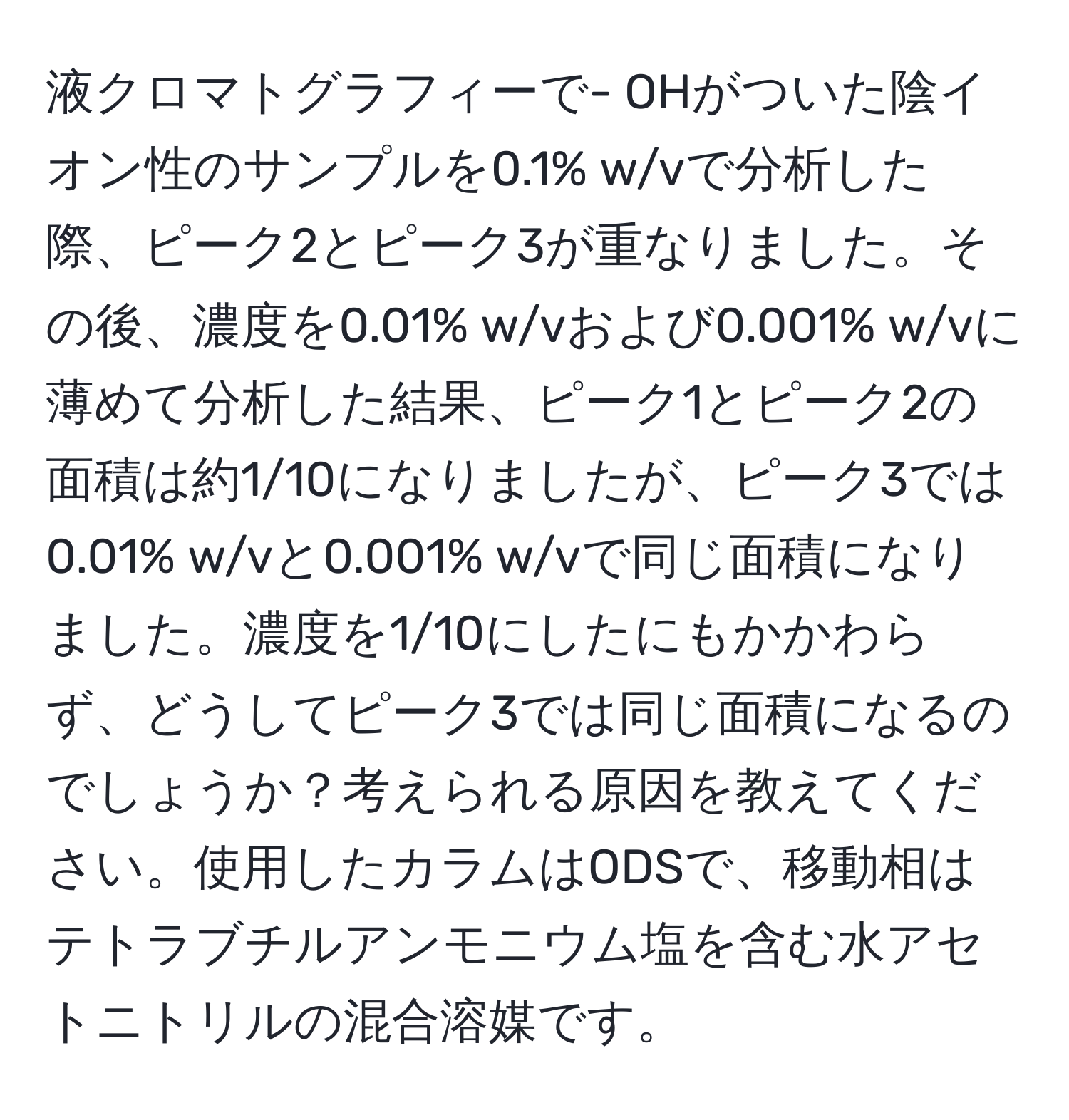 液クロマトグラフィーで- OHがついた陰イオン性のサンプルを0.1% w/vで分析した際、ピーク2とピーク3が重なりました。その後、濃度を0.01% w/vおよび0.001% w/vに薄めて分析した結果、ピーク1とピーク2の面積は約1/10になりましたが、ピーク3では0.01% w/vと0.001% w/vで同じ面積になりました。濃度を1/10にしたにもかかわらず、どうしてピーク3では同じ面積になるのでしょうか？考えられる原因を教えてください。使用したカラムはODSで、移動相はテトラブチルアンモニウム塩を含む水アセトニトリルの混合溶媒です。