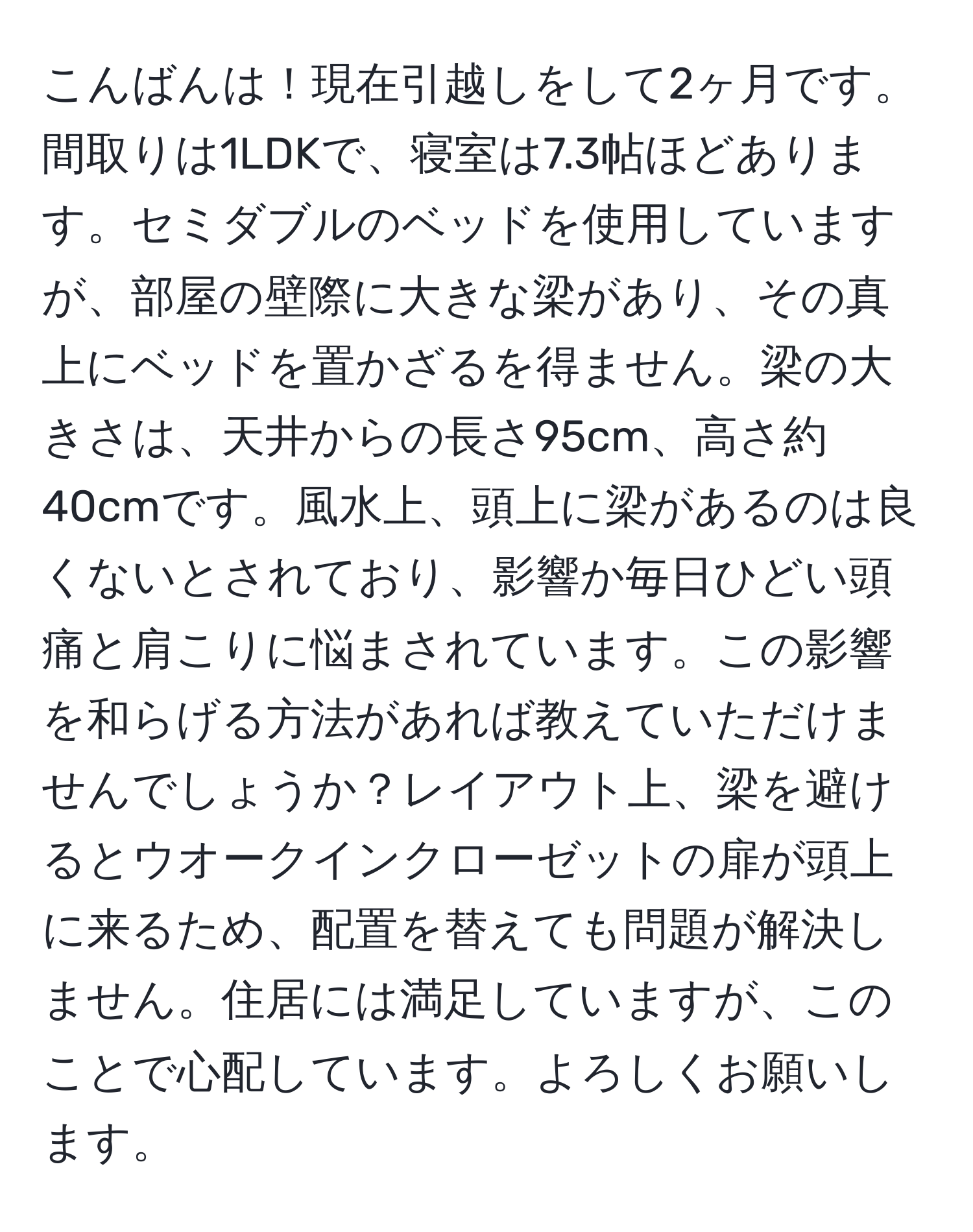 こんばんは！現在引越しをして2ヶ月です。間取りは1LDKで、寝室は7.3帖ほどあります。セミダブルのベッドを使用していますが、部屋の壁際に大きな梁があり、その真上にベッドを置かざるを得ません。梁の大きさは、天井からの長さ95cm、高さ約40cmです。風水上、頭上に梁があるのは良くないとされており、影響か毎日ひどい頭痛と肩こりに悩まされています。この影響を和らげる方法があれば教えていただけませんでしょうか？レイアウト上、梁を避けるとウオークインクローゼットの扉が頭上に来るため、配置を替えても問題が解決しません。住居には満足していますが、このことで心配しています。よろしくお願いします。