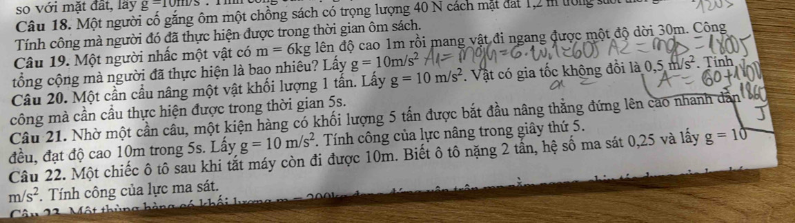 so với mặt đất, lãy g=10m/s
Câu 18. Một người cố gắng ôm một chồng sách có trọng lượng 40 N cách mặt đất 1, 2 m tông sưo 
Tính công mà người đó đã thực hiện được trong thời gian ôm sách. 
Câu 19. Một người nhấc một vật có m=6kg lên độ cao 1m rồi mang vật đi ngang được một độ dời 30m. Công 
tổng cộng mà người đã thực hiện là bao nhiêu? Lấy g=10m/s^2
Câu 20. Một cần cầu nâng một vật khối lượng 1 tấn. Lấy g=10m/s^2. Vật có gia tốc không đồi là 0.5m/s^2. Tính 
công mà cần cầu thực hiện được trong thời gian 5s. 
Câu 21. Nhờ một cần câu, một kiện hàng có khối lượng 5 tấn được bắt đầu nâng thẳng đứng lên cao nhanh dẫn 
đều, đạt độ cao 10m trong 5s. Lấy g=10m/s^2. Tính công của lực nâng trong giây thứ 5. 
Câu 22. Một chiếc ô tô sau khi tắt máy còn đi được 10m. Biết ô tô nặng 2 tấn, hệ số ma sát 0,25 và lấy g=10
m/s^2 *. Tính công của lực ma sát. 
Câ n 22 Một thùng