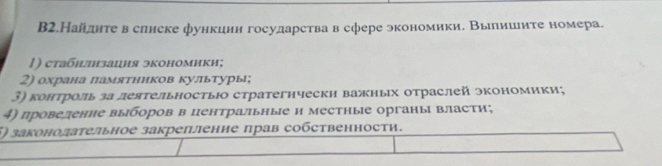 В2.Найднте в слиске функцин государства в сфере экономики. Вылииите номера. 
|) стабилнзация экономики; 
2) охрана πамятннков культуры; 
3) контроль за деятельностью стратегнчески важных отраслей экономики; 
4) провеление выборов в центральные н местные органы власти; 
5) законолательное закрепленне πрав собственности.