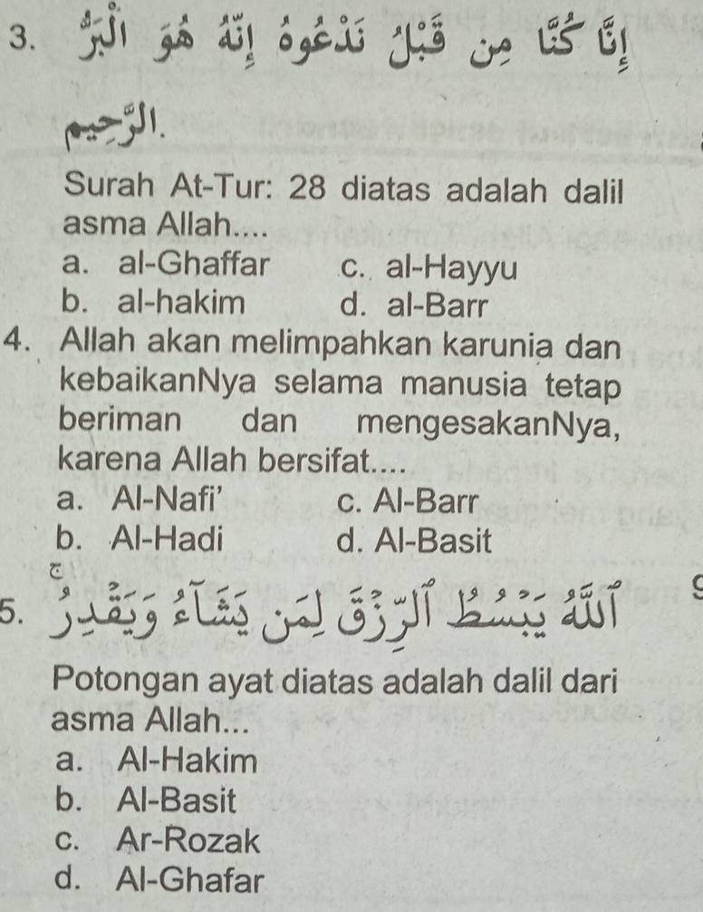 zá d! 6,E y j ! 5!
Surah At-Tur: 28 diatas adalah dalil
asma Allah....
a. al-Ghaffar c. al-Hayyu
b. al-hakim d. al-Barr
4. Allah akan melimpahkan karunia dan
kebaikanNya selama manusia tetap
beriman dan mengesakanNya,
karena Allah bersifat....
a. Al-Nafi' c. Al-Barr
b. Al-Hadi d. Al-Basit
a
5.
Potongan ayat diatas adalah dalil dari
asma Allah...
a. Al-Hakim
b. Al-Basit
c. Ar-Rozak
d. Al-Ghafar