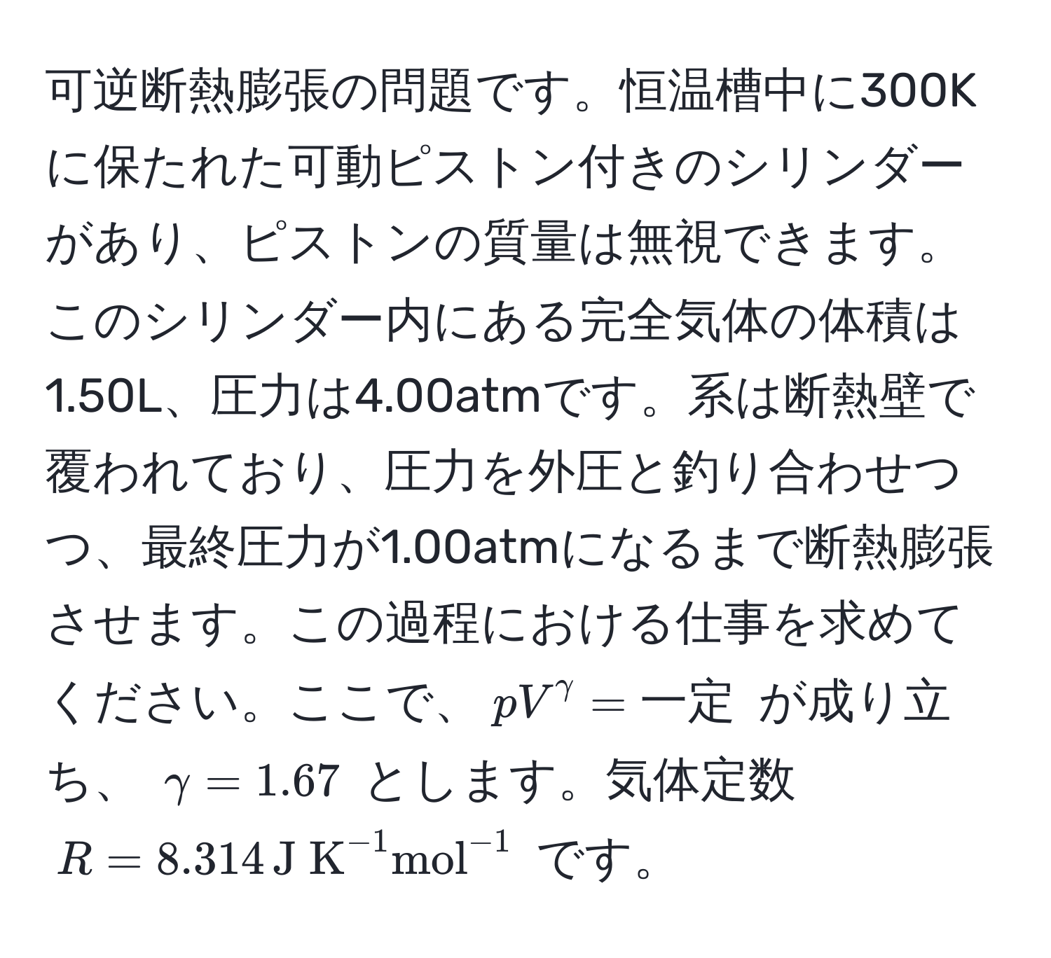 可逆断熱膨張の問題です。恒温槽中に300Kに保たれた可動ピストン付きのシリンダーがあり、ピストンの質量は無視できます。このシリンダー内にある完全気体の体積は1.50L、圧力は4.00atmです。系は断熱壁で覆われており、圧力を外圧と釣り合わせつつ、最終圧力が1.00atmになるまで断熱膨張させます。この過程における仕事を求めてください。ここで、$pV^(gamma) = 一定$ が成り立ち、 $gamma = 1.67$ とします。気体定数 $R = 8.314, (J K)^(-1)(mol)^(-1)$ です。