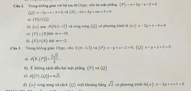 Trong không gian với hệ tọa độ Oxyz, cho ba mặt phẳng (P): -x+2y-z+5=0
(c 2):x-2y+z-3=0 và (R):-2x+4y+mz+2=0
a). (P)//(Q)
b). (alpha ) qua A(0;1;-2) và song song (Q) có phương trình là (α): x-2y+z-4=0
c). (P)⊥ (R) khi m=-10.
d). (P)//(R) khi m=-2. 
Câu 3. Trong không gian Oxyz, cho K(0;-1;3) và (P):x-y+z-2=0 (Q) x-y+z+2=0.
a). d(K,(P))= 2sqrt(3)/3 .
b). K không cách đều hai mặt phẳng (P) và (Q)
c). d((P),(Q))=4sqrt(3).
d). (α) song song và cách (Q) một khoảng bằng sqrt(2) có phương trình ldot a(alpha ):x-2y+z+1=0