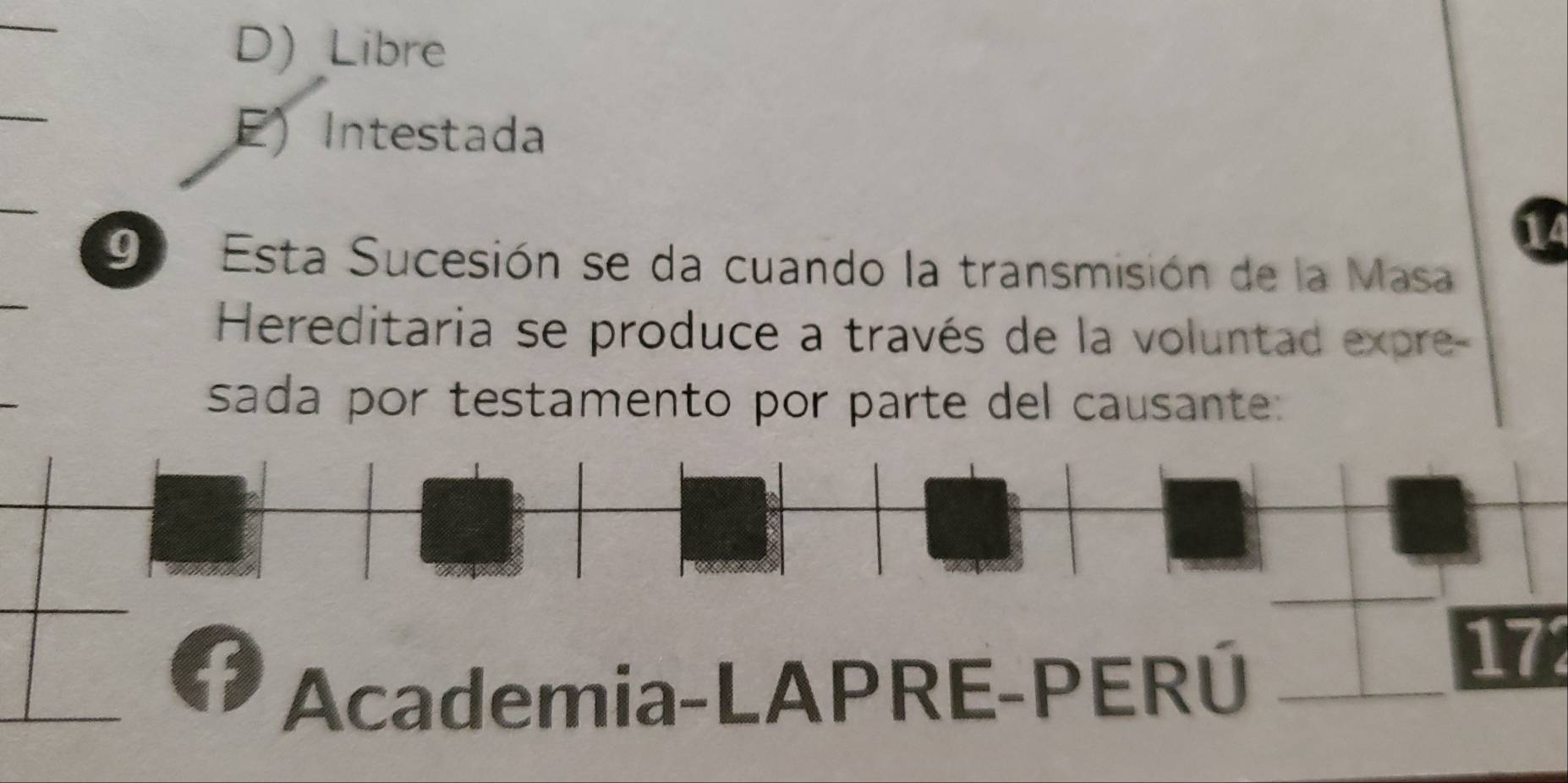 D) _Libre
E) Intestada
9º Esta Sucesión se da cuando la transmisión de la Masa
Hereditaria se produce a través de la voluntad expre-
sada por testamento por parte del causante:
f 172
Academia-LAPRE-PERÚ