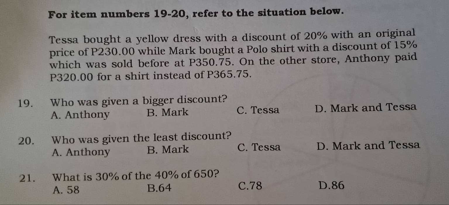 For item numbers 19-20, refer to the situation below.
Tessa bought a yellow dress with a discount of 20% with an original
price of P230.00 while Mark bought a Polo shirt with a discount of 15%
which was sold before at P350.75. On the other store, Anthony paid
P320.00 for a shirt instead of P365.75.
19. Who was given a bigger discount?
A. Anthony B. Mark C. Tessa D. Mark and Tessa
20. Who was given the least discount?
C. Tessa
A. Anthony B. Mark D. Mark and Tessa
21. What is 30% of the 40% of 650?
A. 58 B. 64
C. 78 D. 86