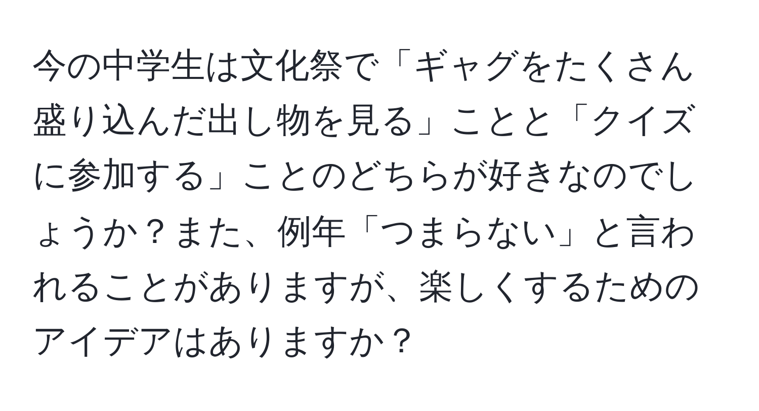 今の中学生は文化祭で「ギャグをたくさん盛り込んだ出し物を見る」ことと「クイズに参加する」ことのどちらが好きなのでしょうか？また、例年「つまらない」と言われることがありますが、楽しくするためのアイデアはありますか？