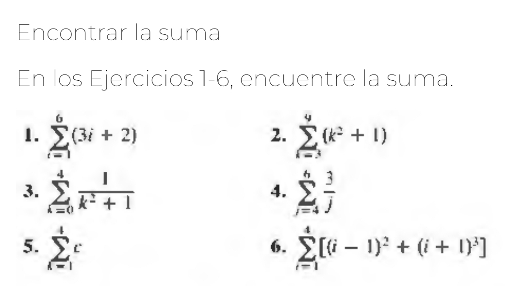 Encontrar la suma 
En los Ejercicios 1-6, encuentre la suma. 
1. sumlimits _(i=1)^6(3i+2) sumlimits _(i=3)^9(k^2+1)
2. 
3. sumlimits _(k=0)^4 1/k^2+1  sumlimits _(j=4)^6 3/j 
4. 
5. sumlimits _(k=1)^4c sumlimits _(i=1)^4[(i-1)^2+(i+1)^3]
6.