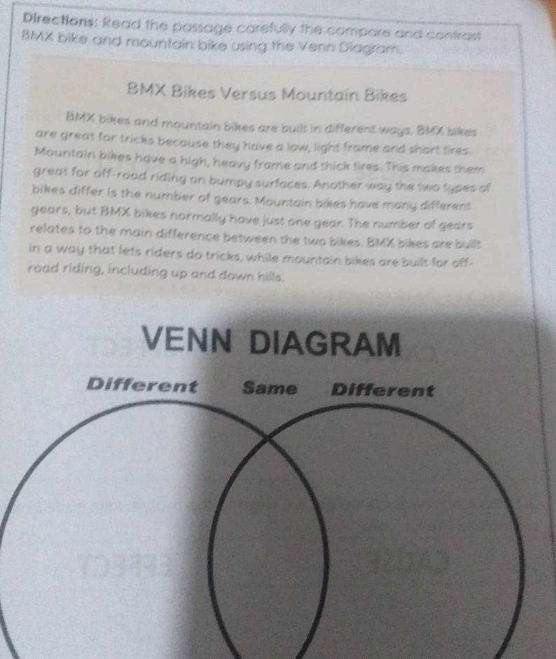 Directions: Read the passage carefully the compare and contrast 
BMX bike and mountain bike using the Venn Diagram. 
BMX Bikes Versus Mountain Bikes 
BMX bikes and mountain bikes are built in different ways. BMX bikes 
are great for tricks because they have a low, light frame and short tires. 
Mountain bikes have a high, heavy frame and thick tires. This makes them 
great for off-road riding on bumpy surfaces. Another way the two types of 
bikes differ is the number of gears. Mountain bikes have many different 
gears, but BMX bikes normally have just one gear. The number of gears 
relates to the main difference between the two bikes. BMX bikes are built 
in a way that lets riders do tricks, while mountain bikes are built for off- 
road riding, including up and down hills.