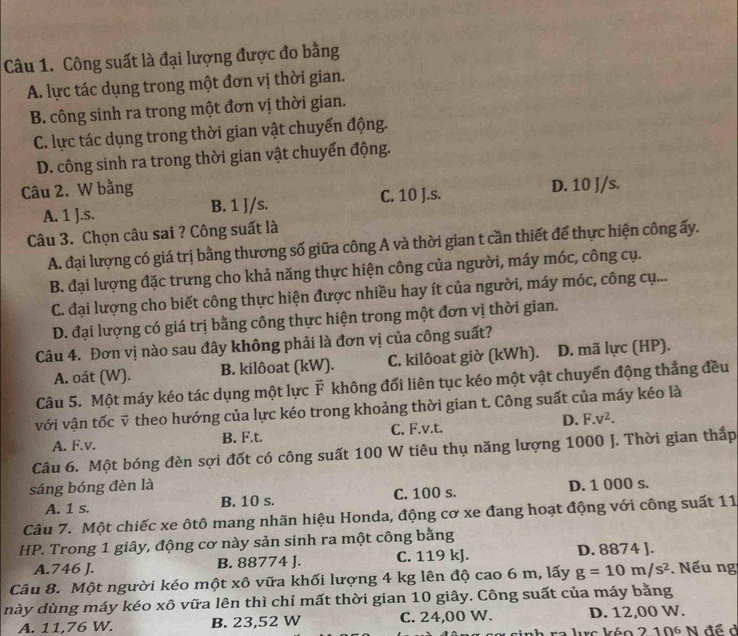 Công suất là đại lượng được đo bằng
A. lực tác dụng trong một đơn vị thời gian.
B. công sinh ra trong một đơn vị thời gian.
C. lực tác dụng trong thời gian vật chuyển động.
D. công sinh ra trong thời gian vật chuyển động.
Câu 2. W bằng
A. 1 J.s. B. 1 J/s. C. 10 J.s.
D. 10 J/s.
Câu 3. Chọn câu sai ? Công suất là
A. đại lượng có giá trị bằng thương số giữa công A và thời gian t cần thiết để thực hiện công ấy.
B. đại lượng đặc trưng cho khả năng thực hiện công của người, máy móc, công cụ.
C. đại lượng cho biết công thực hiện được nhiều hay ít của người, máy móc, công cụ...
D. đại lượng có giá trị bằng công thực hiện trong một đơn vị thời gian.
Câu 4. Đơn vị nào sau đây không phải là đơn vị của công suất?
A. oát (W). B. kilôoat (kW). C. kilôoat giờ (kWh). D. mã lực (HP).
Câu 5. Một máy kéo tác dụng một lực F không đổi liên tục kéo một vật chuyển động thẳng đều
với vận tốc ỹ theo hướng của lực kéo trong khoảng thời gian t. Công suất của máy kéo là
A. F.v. B. F.t. C. F.v.t. D. F.v^2.
Câu 6. Một bóng đèn sợi đốt có công suất 100 W tiêu thụ năng lượng 1000 J. Thời gian thắp
sáng bóng đèn là D. 1 000 s.
A. 1 s. B. 10 s. C. 100 s.
Câu 7. Một chiếc xe ôtô mang nhãn hiệu Honda, động cơ xe đang hoạt động với công suất 11
HP. Trong 1 giây, động cơ này sản sinh ra một công bằng
A.746 J. B. 88774 J. C. 119 kJ. D. 8874 J.
Câu 8. Một người kéo một xô vữa khối lượng 4 kg lên độ cao 6 m, lấy g=10m/s^2. Nếu ng
này dùng máy kéo xô vữa lên thì chỉ mất thời gian 10 giây. Công suất của máy bằng
A. 11,76 W. B. 23,52 W C. 24,00 W. D. 12,00 W.
l inh ra lrc kéo 210^6 N để ở