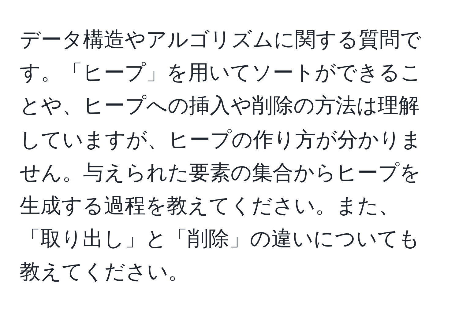 データ構造やアルゴリズムに関する質問です。「ヒープ」を用いてソートができることや、ヒープへの挿入や削除の方法は理解していますが、ヒープの作り方が分かりません。与えられた要素の集合からヒープを生成する過程を教えてください。また、「取り出し」と「削除」の違いについても教えてください。