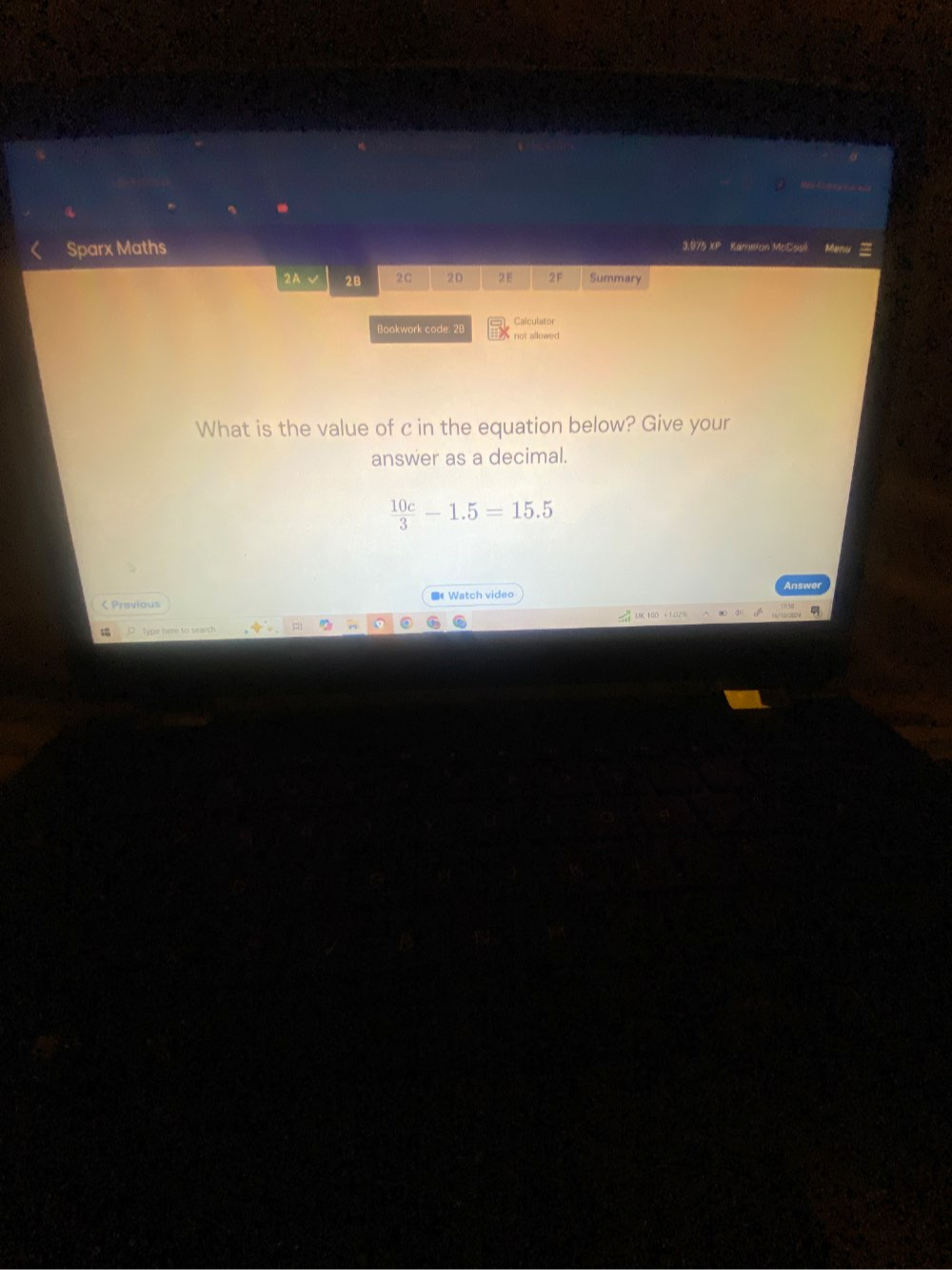 Sparx Maths 
3.975 XP Kameion McCssi 
2A √ 2B 2C 2D 2E 2F Summary 
Calculator 
Bookwork code: 28 not allowed . 
What is the value of c in the equation below? Give your 
answer as a decimal.
 10c/3 -1.5=15.5 < Previous ■ Watch video 
O type nime to search