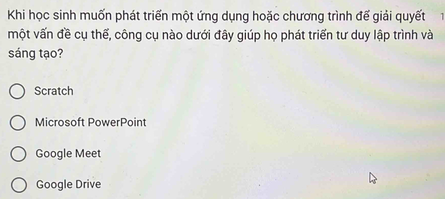 Khi học sinh muốn phát triển một ứng dụng hoặc chương trình đế giải quyết 1 
một vấn đề cụ thể, công cụ nào dưới đây giúp họ phát triển tư duy lập trình và
sáng tạo?
Scratch
Microsoft PowerPoint
Google Meet
Google Drive