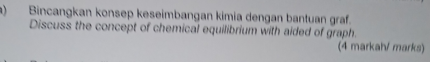 Bincangkan konsep keseimbangan kimia dengan bantuan graf. 
Discuss the concept of chemical equilibrium with aided of graph. 
(4 markah/ marks)