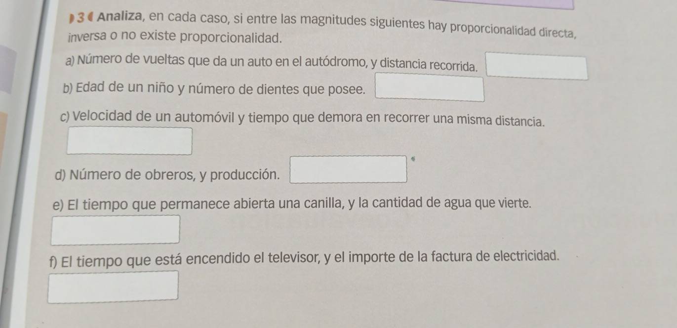 )3 • Analiza, en cada caso, si entre las magnitudes siguientes hay proporcionalidad directa, 
inversa o no existe proporcionalidad. 
a) Número de vueltas que da un auto en el autódromo, y distancia recorrida. □ 
b) Edad de un niño y número de dientes que posee. □  □ 
c) Velocidad de un automóvil y tiempo que demora en recorrer una misma distancia. 
d) Número de obreros, y producción. ^circ  □ 
e) El tiempo que permanece abierta una canilla, y la cantidad de agua que vierte. 
f) El tiempo que está encendido el televisor, y el importe de la factura de electricidad.